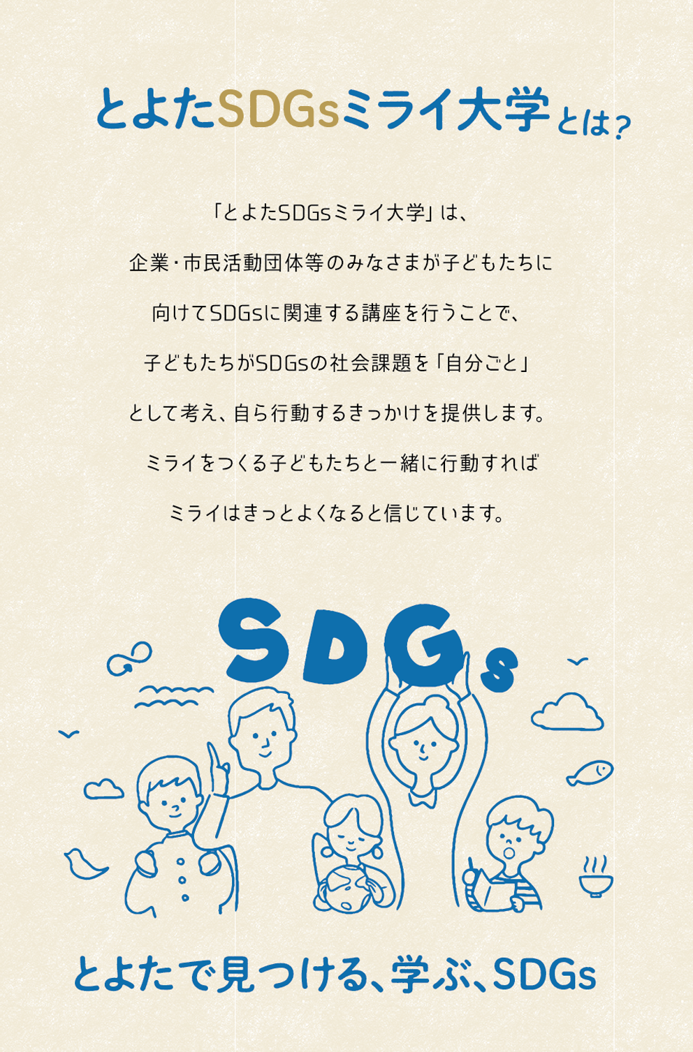 とよたSDGsミライ大学とは？「とよたSDGsミライ大学」は、
企業・市民活動団体等のみなさまが子どもたちに
向けてSDGsに関連する講座を行うことで、
子どもたちがSDGsの社会課題を「自分ごと」
として考え、自ら行動するきっかけを提供します。
ミライをつくる子どもたちと一緒に行動すれば
 ミライはきっとよくなると信じています。